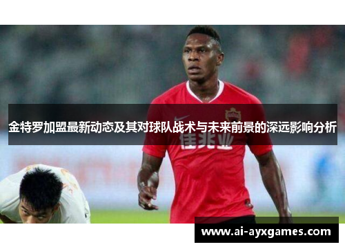 金特罗加盟最新动态及其对球队战术与未来前景的深远影响分析 金特罗加盟最新动态及其对球队战术与未来前景的深远影响分析