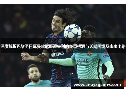 深度解析巴黎圣日耳曼欧冠屡遭失利的多重根源与长期困境及未来出路