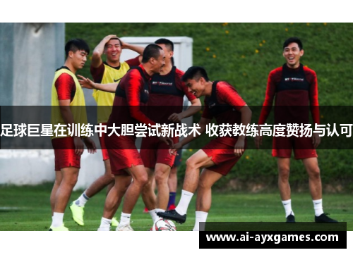 足球巨星在训练中大胆尝试新战术 收获教练高度赞扬与认可