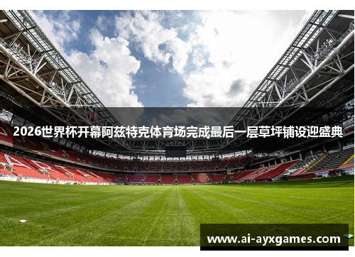 2026世界杯开幕阿兹特克体育场完成最后一层草坪铺设迎盛典 2026世界杯开幕阿兹特克体育场完成最后一层草坪铺设迎盛典