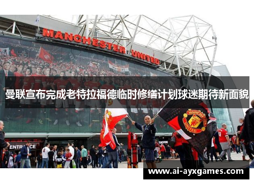 曼联宣布完成老特拉福德临时修缮计划球迷期待新面貌