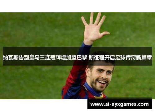 纳瓦斯告别皇马三连冠辉煌加盟巴黎 新征程开启足球传奇新篇章