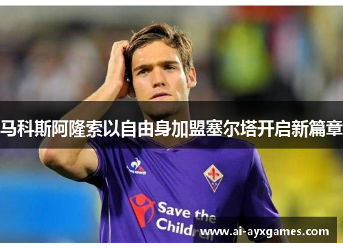 马科斯阿隆索以自由身加盟塞尔塔开启新篇章 马科斯阿隆索以自由身加盟塞尔塔开启新篇章